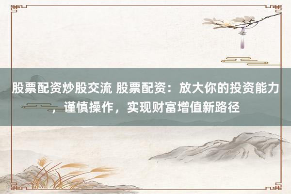 股票配资炒股交流 股票配资：放大你的投资能力，谨慎操作，实现财富增值新路径