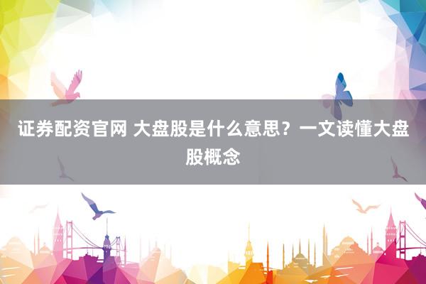 证券配资官网 大盘股是什么意思?一文读懂大盘股概念