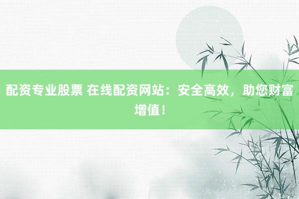 配资专业股票 在线配资网站：安全高效，助您财富增值！
