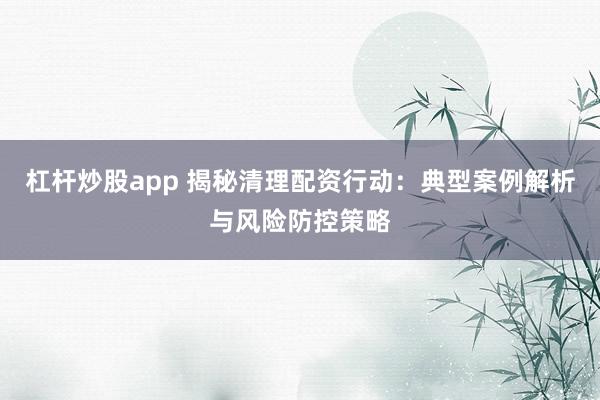 杠杆炒股app 揭秘清理配资行动：典型案例解析与风险防控策略