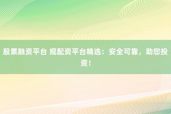 股票融资平台 规配资平台精选：安全可靠，助您投资！