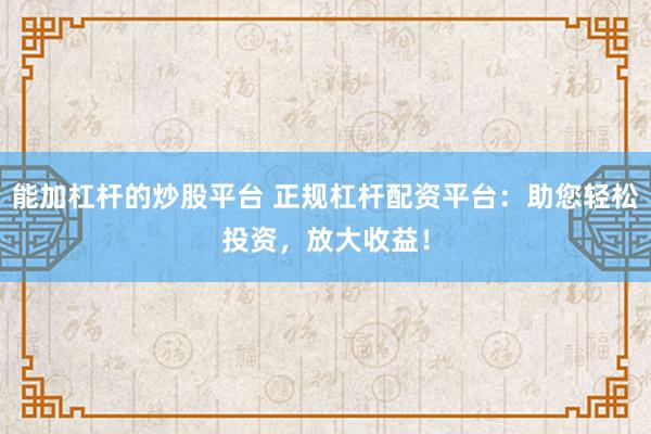 能加杠杆的炒股平台 正规杠杆配资平台：助您轻松投资，放大收益！