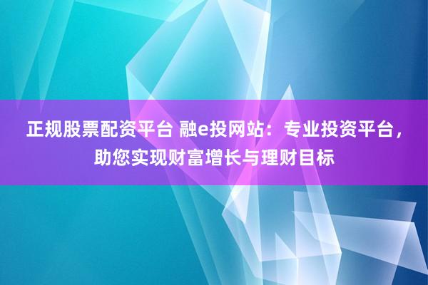 正规股票配资平台 融e投网站：专业投资平台，助您实现财富增长与理财目标