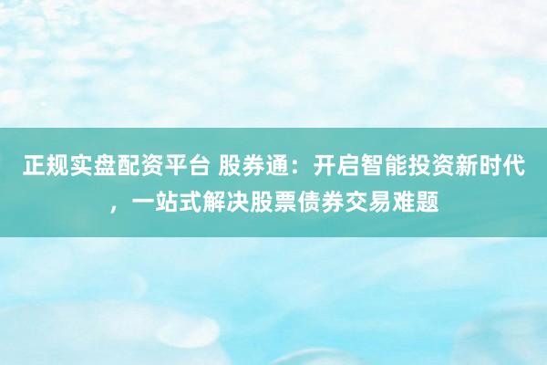 正规实盘配资平台 股券通：开启智能投资新时代，一站式解决股票债券交易难题