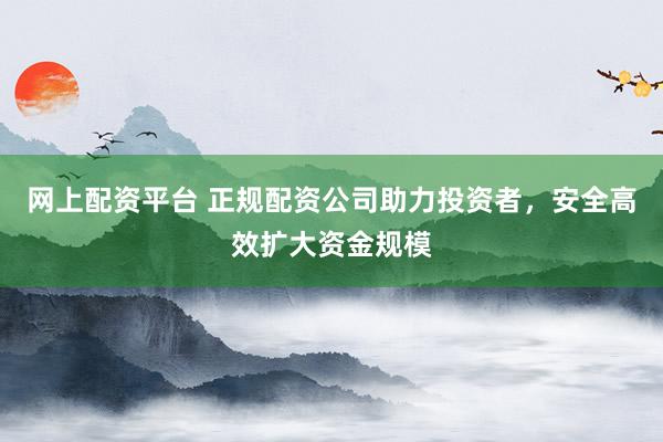 网上配资平台 正规配资公司助力投资者，安全高效扩大资金规模