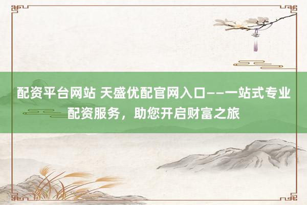配资平台网站 天盛优配官网入口——一站式专业配资服务，助您开启财富之旅