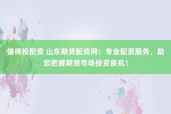 值得投配资 山东期货配资网：专业配资服务，助您把握期货市场投资良机！