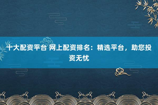 十大配资平台 网上配资排名：精选平台，助您投资无忧