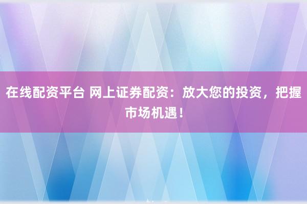 在线配资平台 网上证券配资：放大您的投资，把握市场机遇！