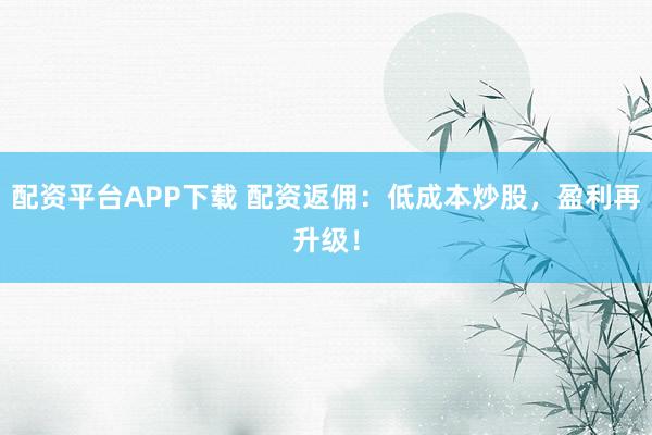 配资平台APP下载 配资返佣：低成本炒股，盈利再升级！