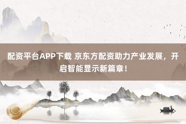 配资平台APP下载 京东方配资助力产业发展，开启智能显示新篇章！