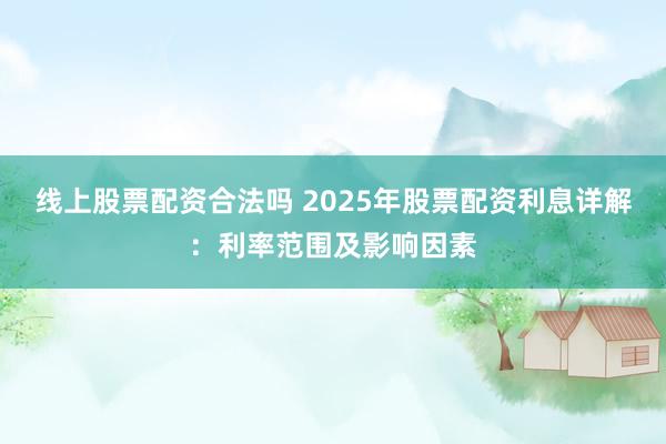线上股票配资合法吗 2025年股票配资利息详解：利率范围及影响因素