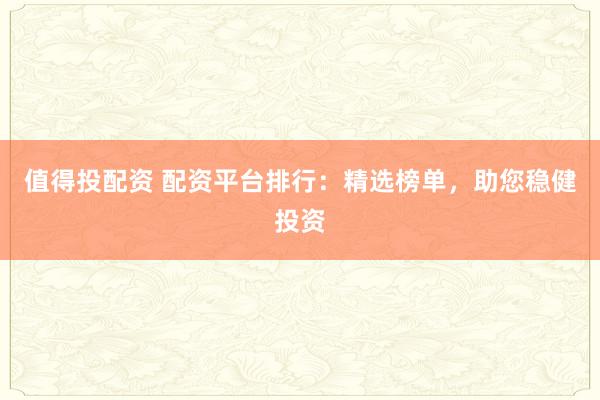 值得投配资 配资平台排行：精选榜单，助您稳健投资