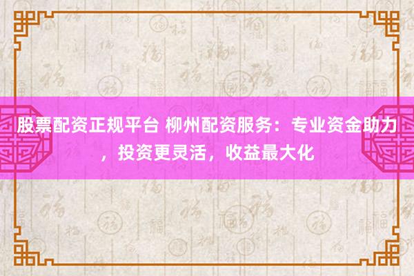 股票配资正规平台 柳州配资服务：专业资金助力，投资更灵活，收益最大化