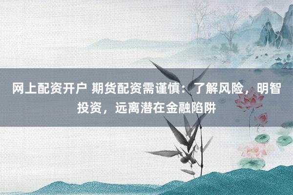 网上配资开户 期货配资需谨慎：了解风险，明智投资，远离潜在金融陷阱