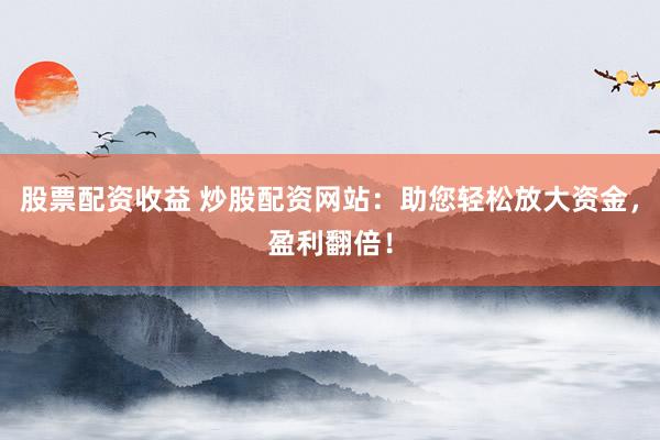 股票配资收益 炒股配资网站：助您轻松放大资金，盈利翻倍！