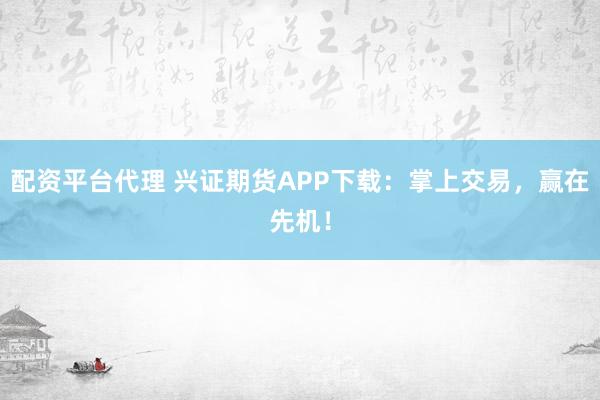 配资平台代理 兴证期货APP下载：掌上交易，赢在先机！