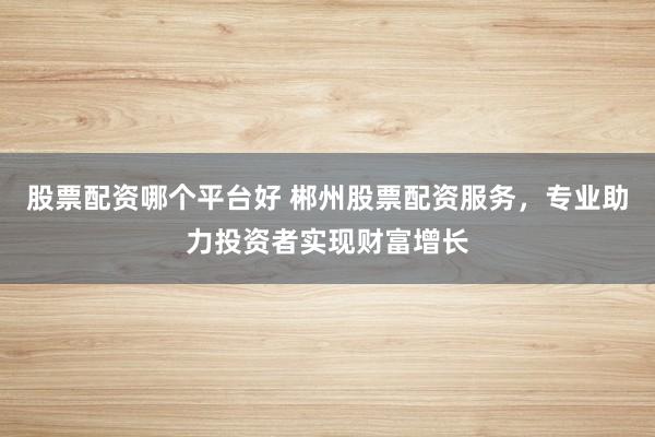 股票配资哪个平台好 郴州股票配资服务，专业助力投资者实现财富增长