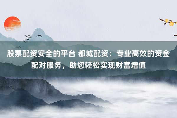 股票配资安全的平台 都城配资：专业高效的资金配对服务，助您轻松实现财富增值