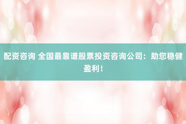 配资咨询 全国最靠谱股票投资咨询公司：助您稳健盈利！