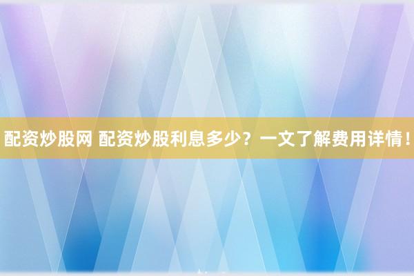 配资炒股网 配资炒股利息多少？一文了解费用详情！