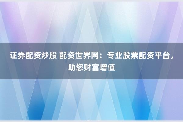 证券配资炒股 配资世界网：专业股票配资平台，助您财富增值