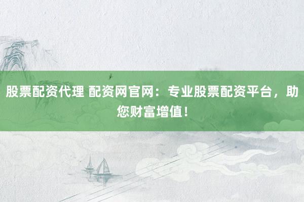 股票配资代理 配资网官网：专业股票配资平台，助您财富增值！