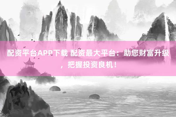 配资平台APP下载 配资最大平台：助您财富升级，把握投资良机！