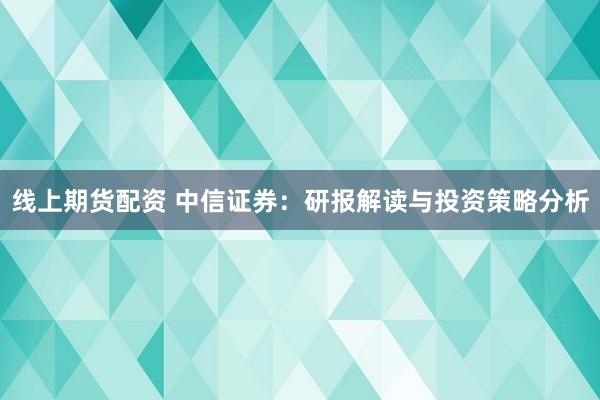 线上期货配资 中信证券：研报解读与投资策略分析