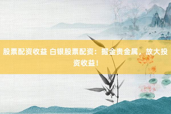 股票配资收益 白银股票配资：掘金贵金属，放大投资收益！