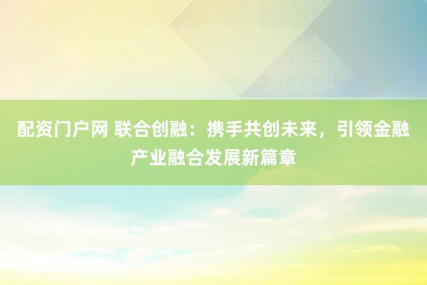 配资门户网 联合创融：携手共创未来，引领金融产业融合发展新篇章
