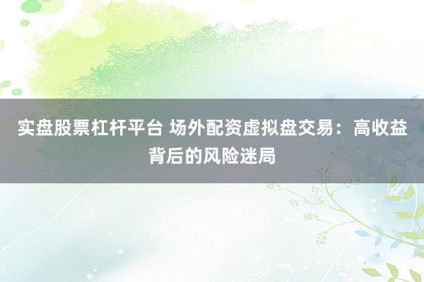 实盘股票杠杆平台 场外配资虚拟盘交易：高收益背后的风险迷局