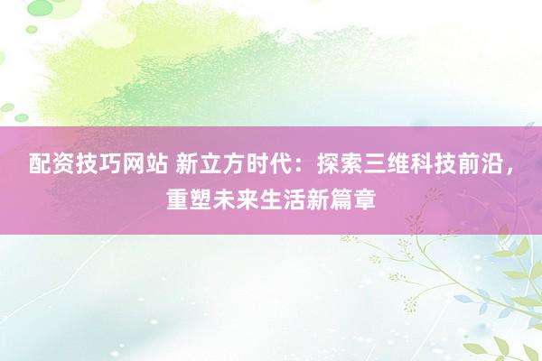 配资技巧网站 新立方时代：探索三维科技前沿，重塑未来生活新篇章
