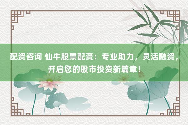 配资咨询 仙牛股票配资：专业助力，灵活融资，开启您的股市投资新篇章！