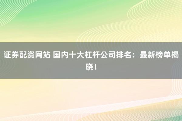 证券配资网站 国内十大杠杆公司排名：最新榜单揭晓！