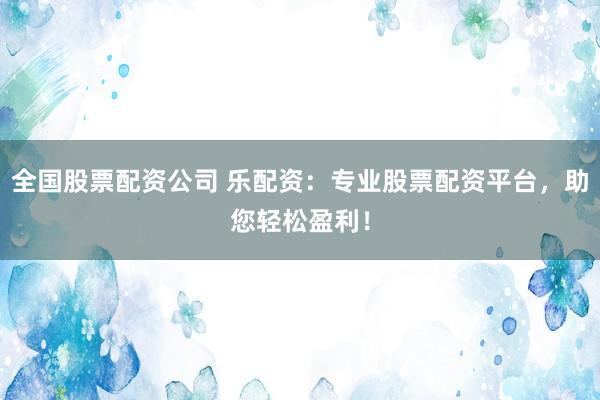 全国股票配资公司 乐配资：专业股票配资平台，助您轻松盈利！