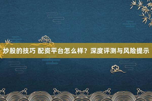 炒股的技巧 配资平台怎么样？深度评测与风险提示