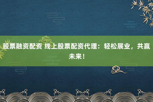 股票融资配资 线上股票配资代理：轻松展业，共赢未来！