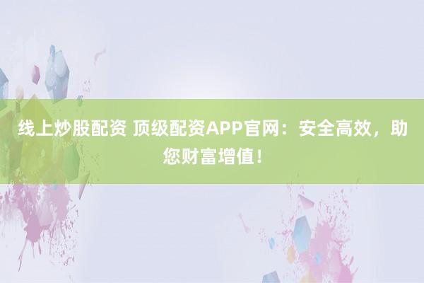 线上炒股配资 顶级配资APP官网：安全高效，助您财富增值！