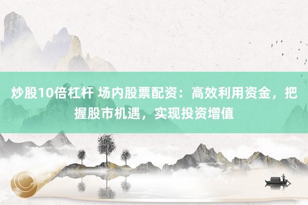 炒股10倍杠杆 场内股票配资：高效利用资金，把握股市机遇，实现投资增值
