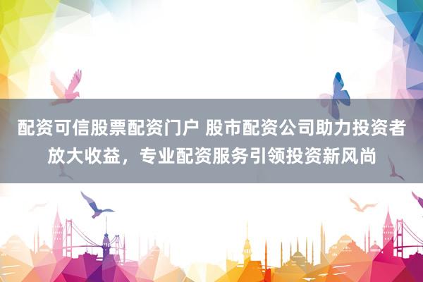 配资可信股票配资门户 股市配资公司助力投资者放大收益，专业配资服务引领投资新风尚