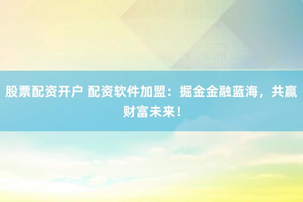 股票配资开户 配资软件加盟：掘金金融蓝海，共赢财富未来！