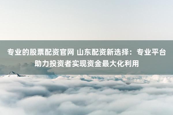 专业的股票配资官网 山东配资新选择：专业平台助力投资者实现资金最大化利用