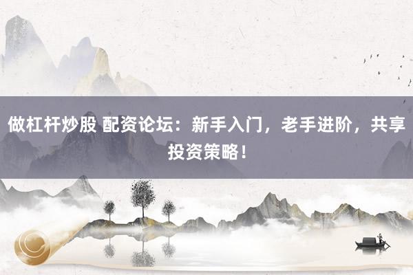 做杠杆炒股 配资论坛：新手入门，老手进阶，共享投资策略！