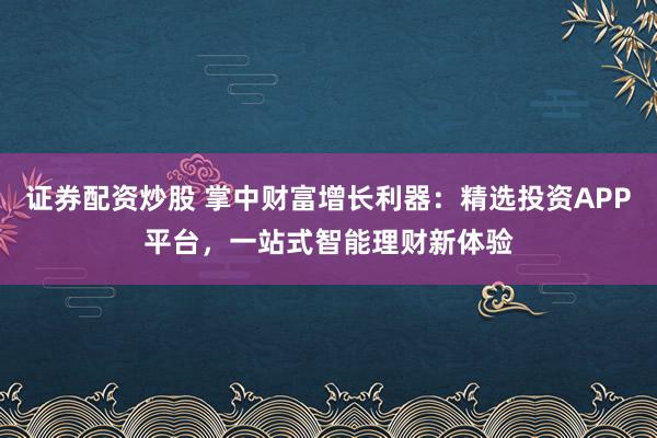 证券配资炒股 掌中财富增长利器：精选投资APP平台，一站式智能理财新体验