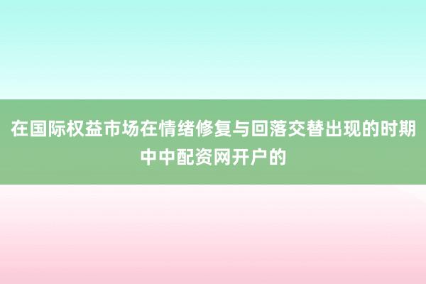 在国际权益市场在情绪修复与回落交替出现的时期中中配资网开户的