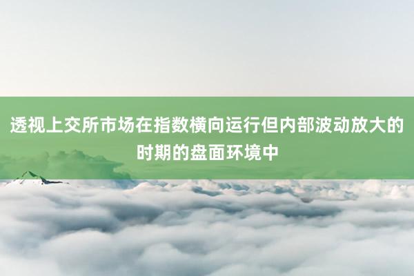 透视上交所市场在指数横向运行但内部波动放大的时期的盘面环境中