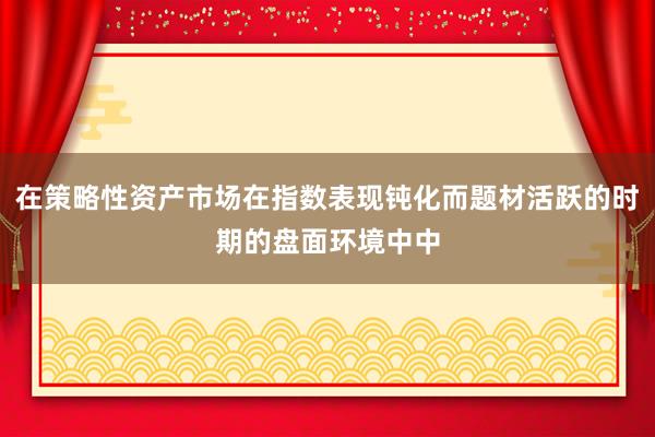 在策略性资产市场在指数表现钝化而题材活跃的时期的盘面环境中中