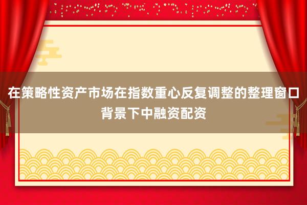 在策略性资产市场在指数重心反复调整的整理窗口背景下中融资配资