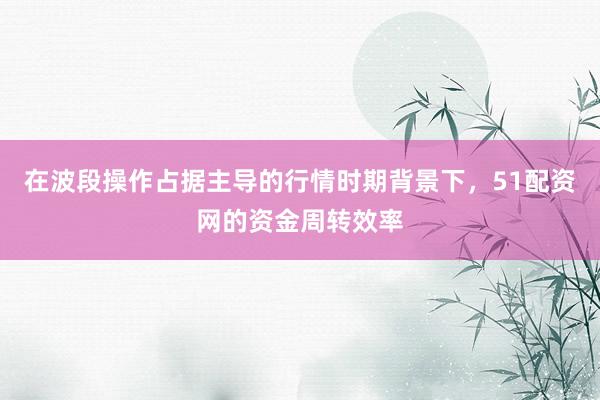 在波段操作占据主导的行情时期背景下，51配资网的资金周转效率